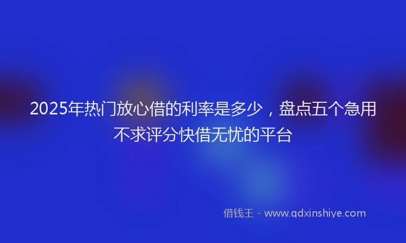 2025年热门放心借的利率是多少，盘点五个急用不求评分快借无忧的平台
