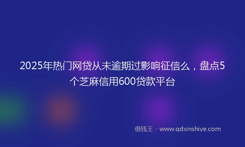 2025年热门网贷从未逾期过影响征信么，盘点5个芝麻信用600贷款平台
