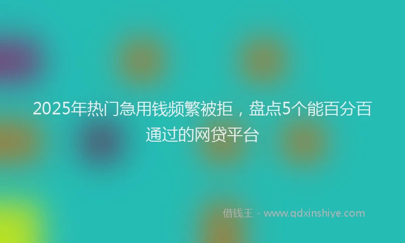 2025年热门急用钱频繁被拒，盘点5个能百分百通过的网贷平台