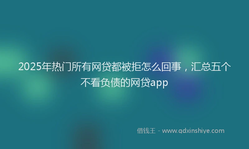 2025年热门所有网贷都被拒怎么回事，汇总五个不看负债的网贷app