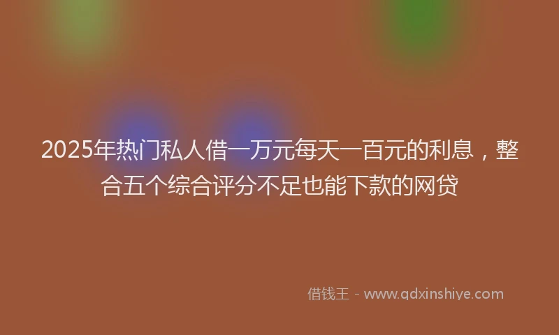 2025年热门私人借一万元每天一百元的利息，整合五个综合评分不足也能下款的网贷