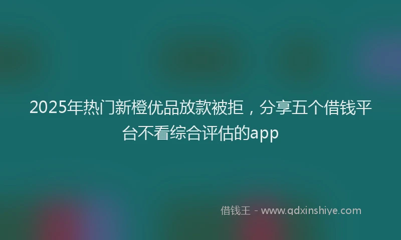 2025年热门新橙优品放款被拒，分享五个借钱平台不看综合评估的app