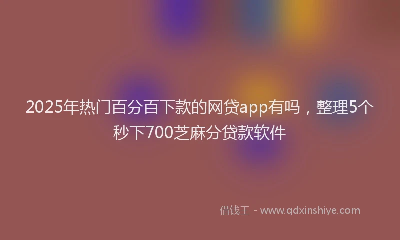 2025年热门百分百下款的网贷app有吗，整理5个秒下700芝麻分贷款软件