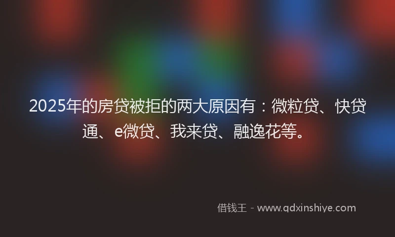 2025年的房贷被拒的两大原因有：微粒贷、快贷通、e微贷、我来贷、融逸花等。