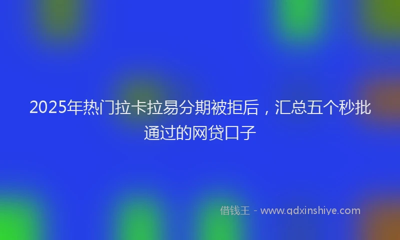 2025年热门拉卡拉易分期被拒后，汇总五个秒批通过的网贷口子