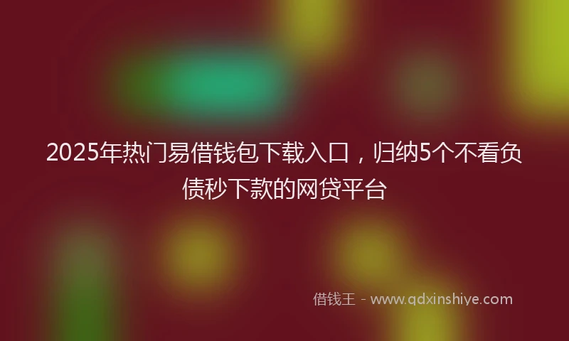2025年热门易借钱包下载入口，归纳5个不看负债秒下款的网贷平台