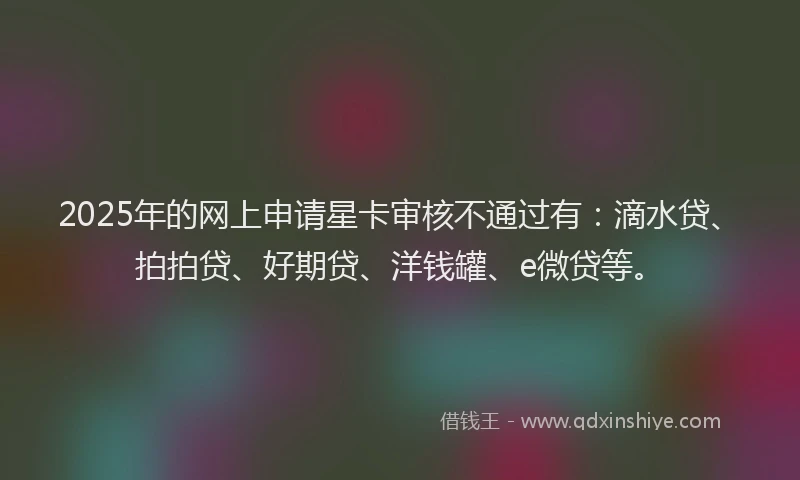 2025年的网上申请星卡审核不通过有：滴水贷、拍拍贷、好期贷、洋钱罐、e微贷等。