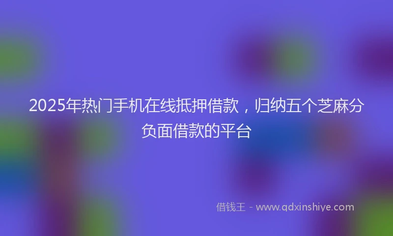2025年热门手机在线抵押借款，归纳五个芝麻分负面借款的平台