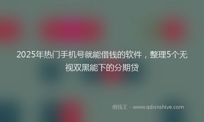 2025年热门手机号就能借钱的软件，整理5个无视双黑能下的分期贷