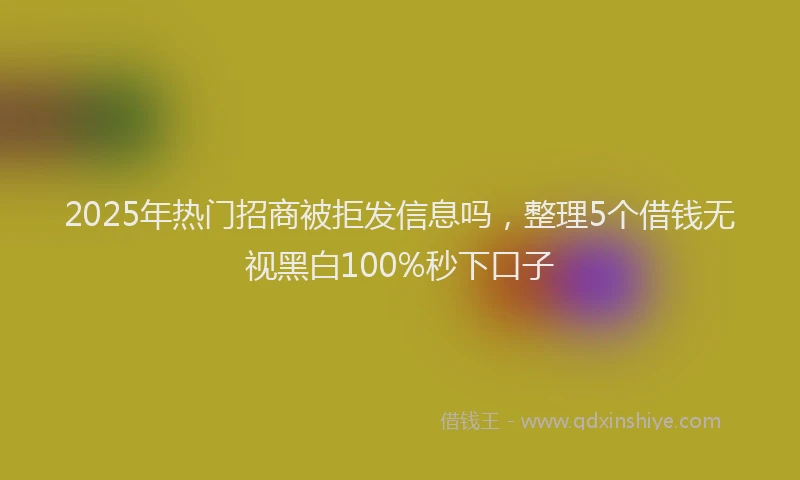 2025年热门招商被拒发信息吗，整理5个借钱无视黑白100%秒下口子