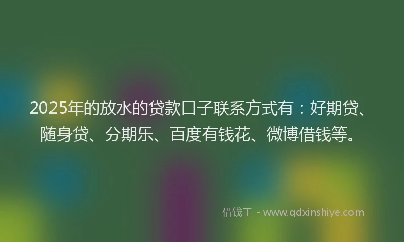 2025年的放水的贷款口子联系方式有：好期贷、随身贷、分期乐、百度有钱花、微博借钱等。