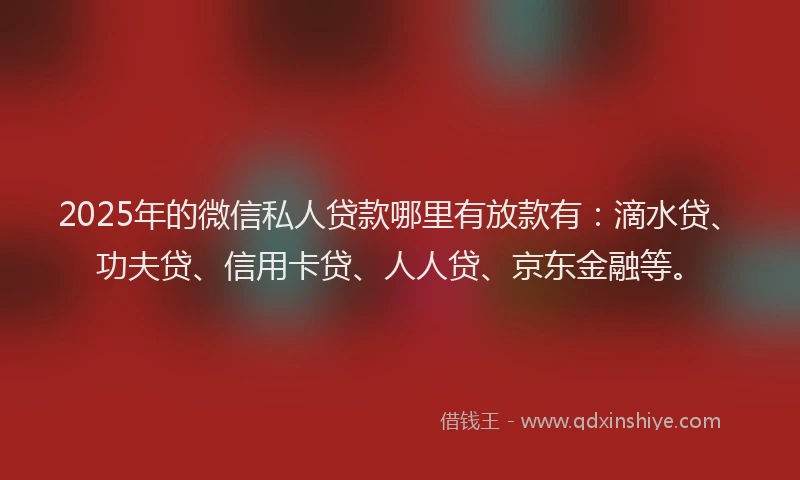 2025年的微信私人贷款哪里有放款有：滴水贷、功夫贷、信用卡贷、人人贷、京东金融等。