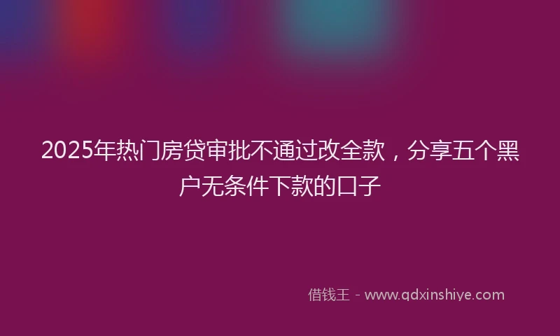 2025年热门房贷审批不通过改全款，分享五个黑户无条件下款的口子