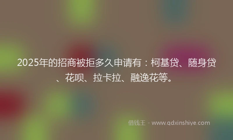 2025年的招商被拒多久申请有：柯基贷、随身贷、花呗、拉卡拉、融逸花等。
