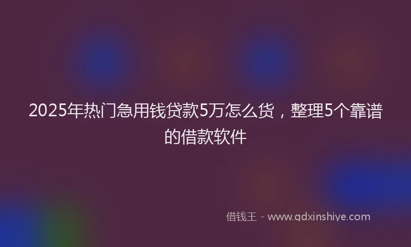 2025年热门急用钱贷款5万怎么货，整理5个靠谱的借款软件