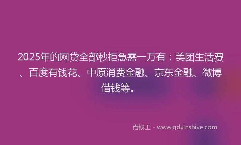 2025年的网贷全部秒拒急需一万有：美团生活费、百度有钱花、中原消费金融、京东金融、微博借钱等。