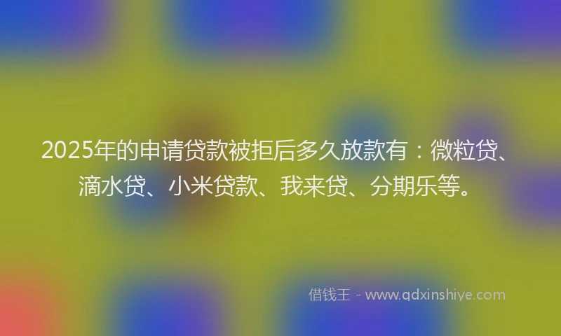 2025年的申请贷款被拒后多久放款有：微粒贷、滴水贷、小米贷款、我来贷、分期乐等。