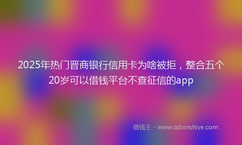2025年热门晋商银行信用卡为啥被拒，整合五个20岁可以借钱平台不查征信的app