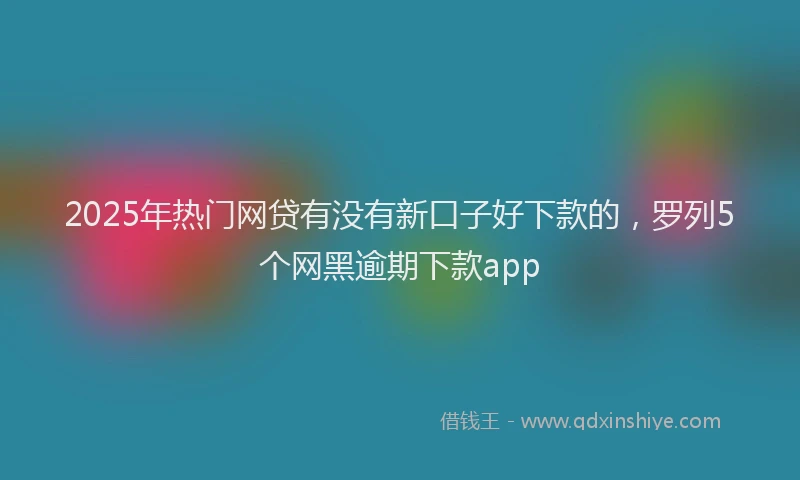 2025年热门网贷有没有新口子好下款的，罗列5个网黑逾期下款app