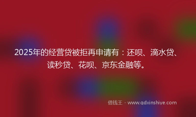 2025年的经营贷被拒再申请有：还呗、滴水贷、读秒贷、花呗、京东金融等。
