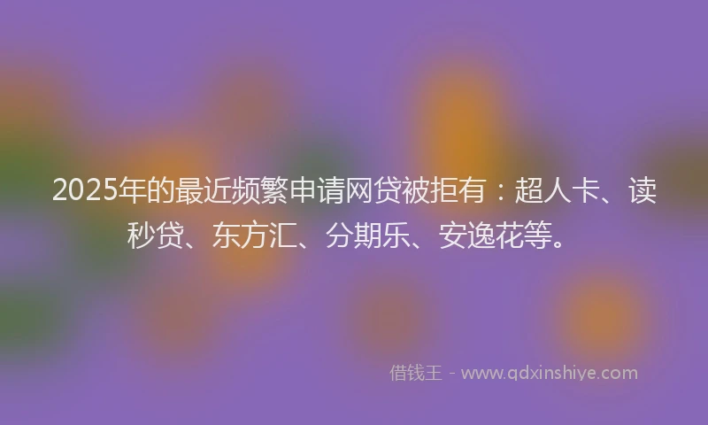 2025年的最近频繁申请网贷被拒有：超人卡、读秒贷、东方汇、分期乐、安逸花等。