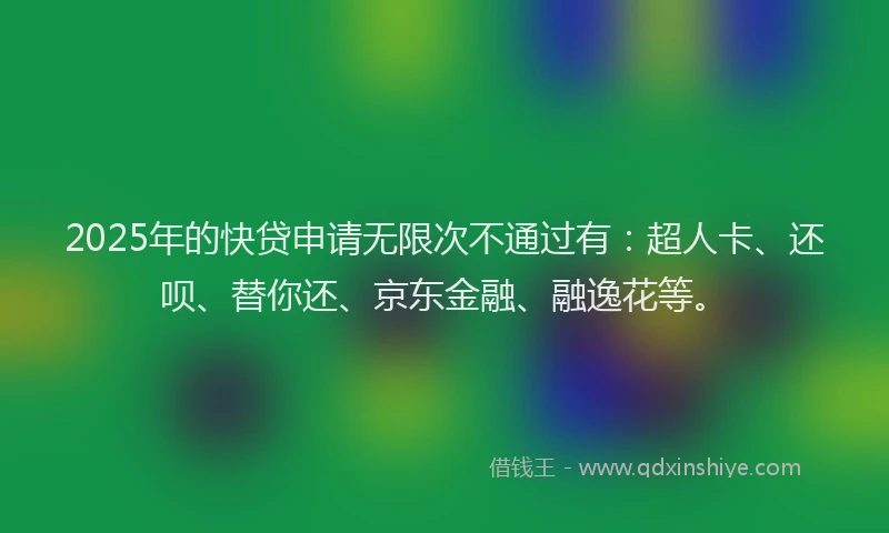 2025年的快贷申请无限次不通过有：超人卡、还呗、替你还、京东金融、融逸花等。