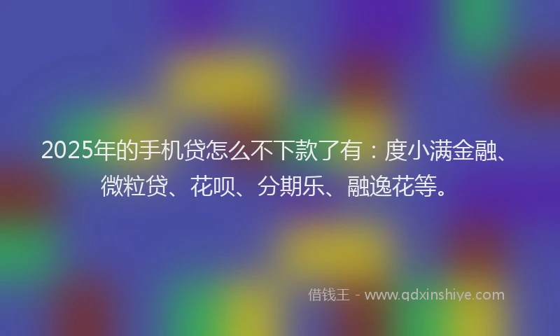 2025年的手机贷怎么不下款了有：度小满金融、微粒贷、花呗、分期乐、融逸花等。