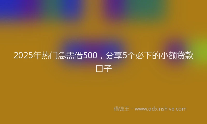 2025年热门急需借500，分享5个必下的小额贷款口子