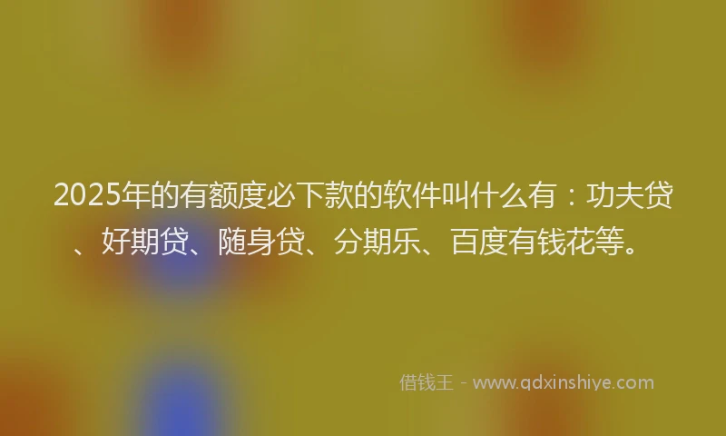 2025年的有额度必下款的软件叫什么有：功夫贷、好期贷、随身贷、分期乐、百度有钱花等。