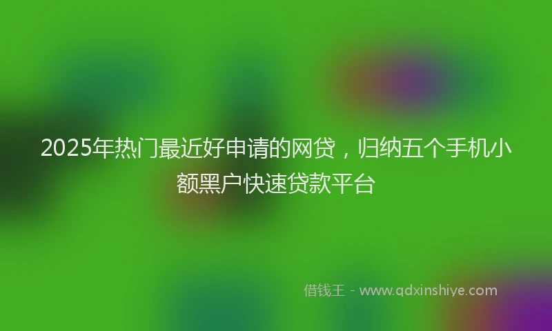 2025年热门最近好申请的网贷，归纳五个手机小额黑户快速贷款平台