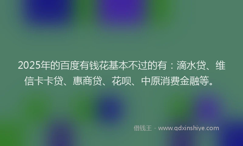 2025年的百度有钱花基本不过的有：滴水贷、维信卡卡贷、惠商贷、花呗、中原消费金融等。