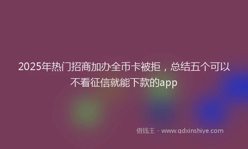2025年热门招商加办全币卡被拒，总结五个可以不看征信就能下款的app