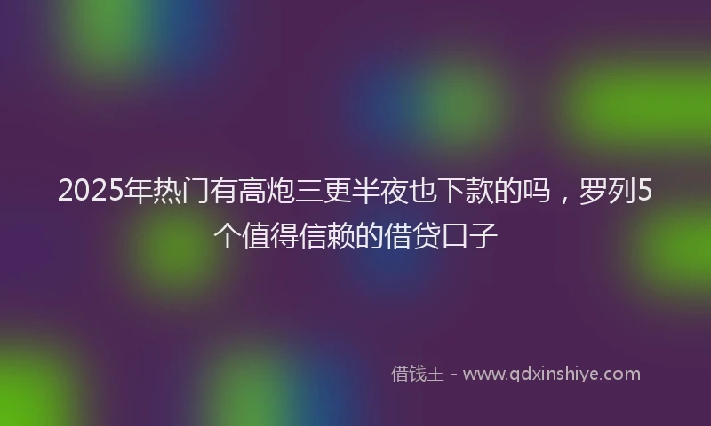 2025年热门有高炮三更半夜也下款的吗，罗列5个值得信赖的借贷口子