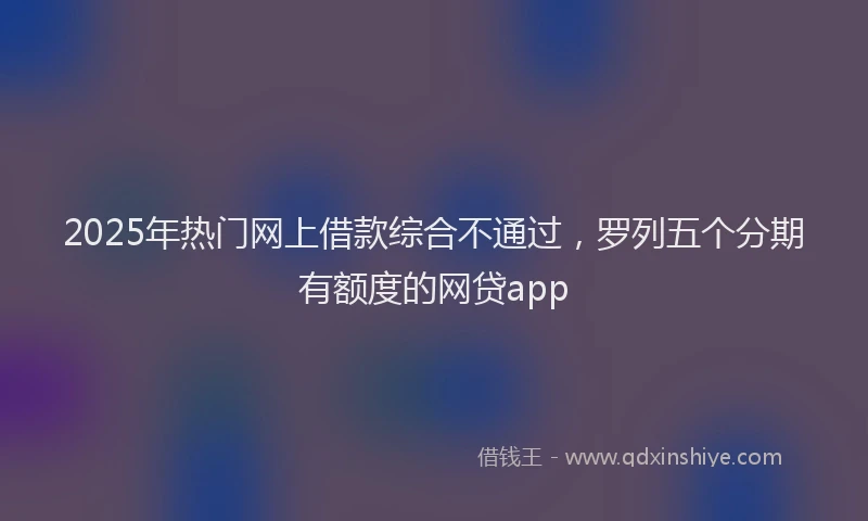 2025年热门网上借款综合不通过，罗列五个分期有额度的网贷app