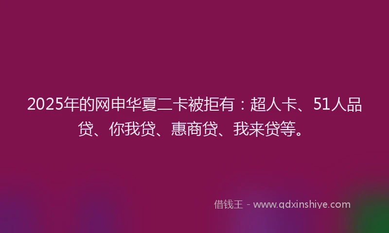 2025年的网申华夏二卡被拒有：超人卡、51人品贷、你我贷、惠商贷、我来贷等。