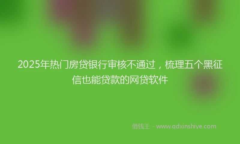 2025年热门房贷银行审核不通过，梳理五个黑征信也能贷款的网贷软件