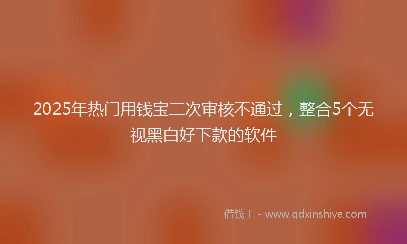 2025年热门用钱宝二次审核不通过，整合5个无视黑白好下款的软件