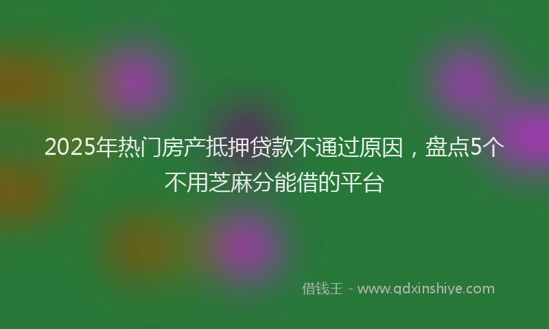 2025年热门房产抵押贷款不通过原因，盘点5个不用芝麻分能借的平台