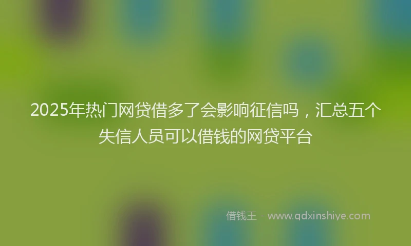 2025年热门网贷借多了会影响征信吗，汇总五个失信人员可以借钱的网贷平台