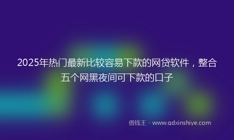2025年热门最新比较容易下款的网贷软件，整合五个网黑夜间可下款的口子