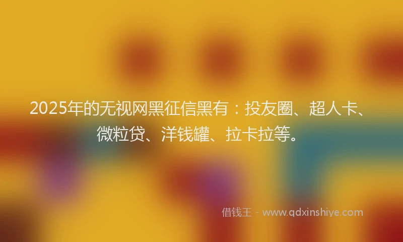 2025年的无视网黑征信黑有：投友圈、超人卡、微粒贷、洋钱罐、拉卡拉等。