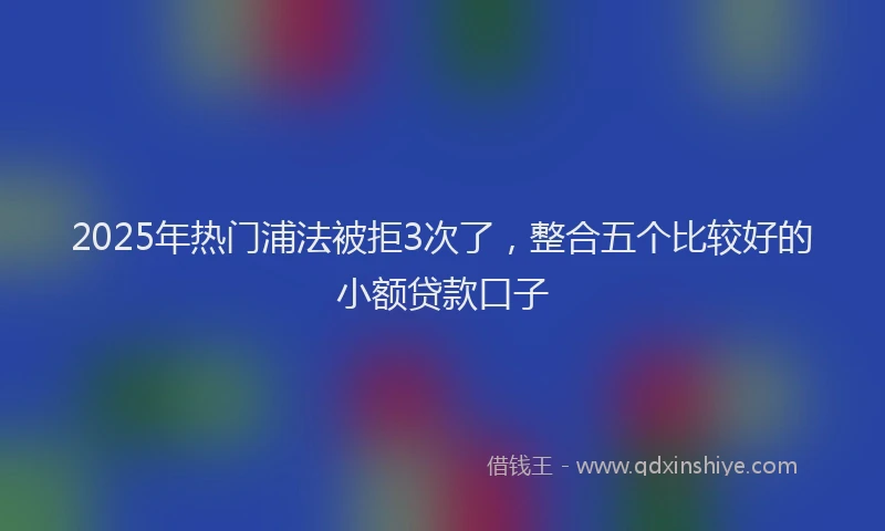 2025年热门浦法被拒3次了，整合五个比较好的小额贷款口子