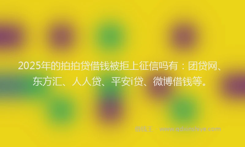 2025年的拍拍贷借钱被拒上征信吗有：团贷网、东方汇、人人贷、平安i贷、微博借钱等。