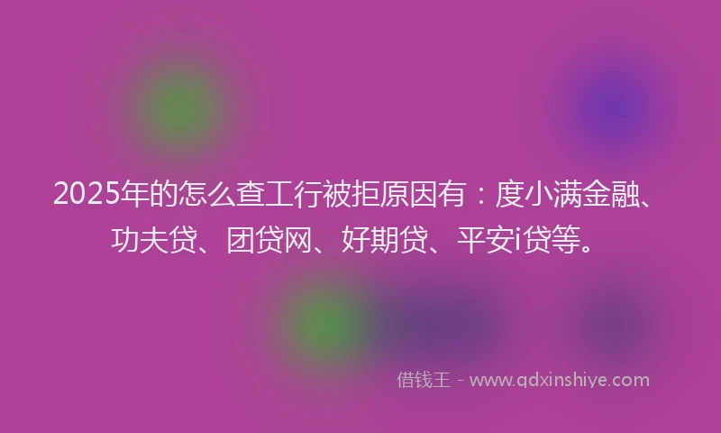 2025年的怎么查工行被拒原因有：度小满金融、功夫贷、团贷网、好期贷、平安i贷等。