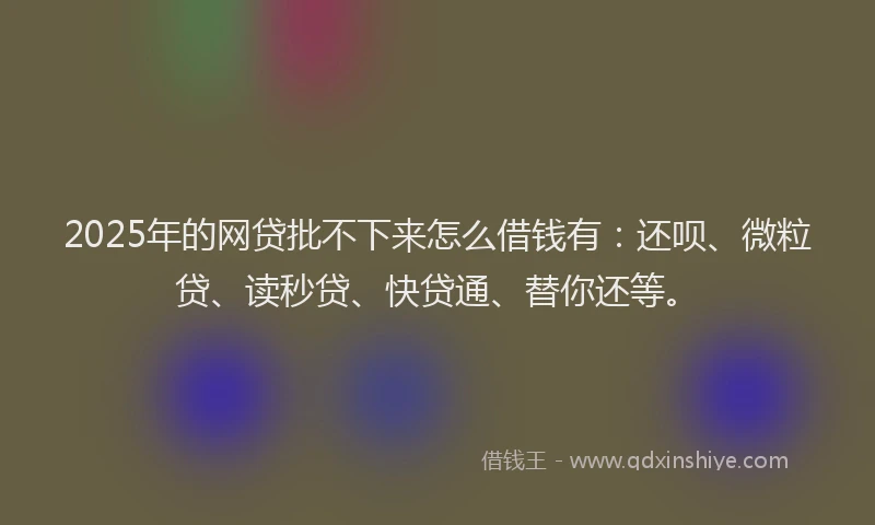 2025年的网贷批不下来怎么借钱有：还呗、微粒贷、读秒贷、快贷通、替你还等。