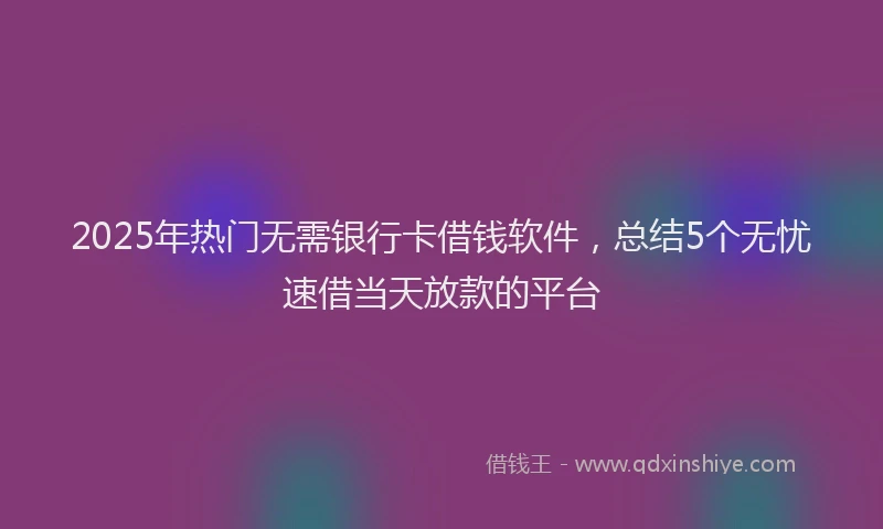 2025年热门无需银行卡借钱软件，总结5个无忧速借当天放款的平台