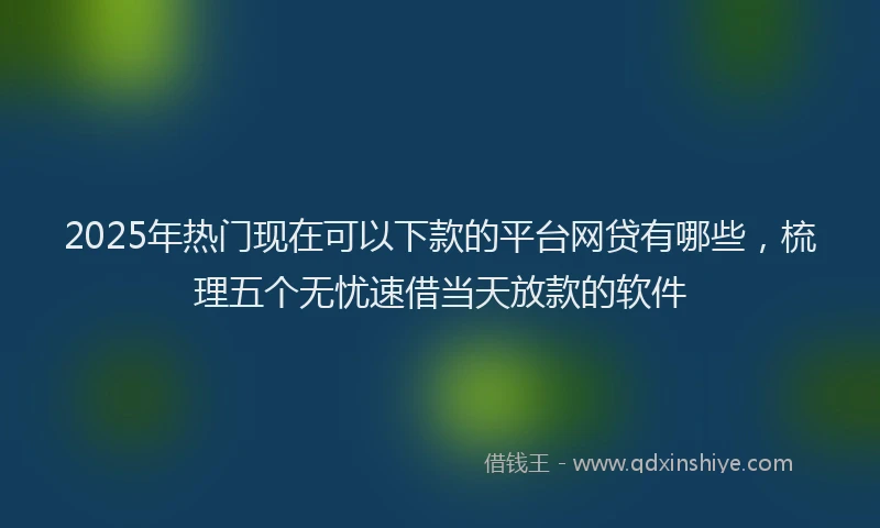 2025年热门现在可以下款的平台网贷有哪些，梳理五个无忧速借当天放款的软件