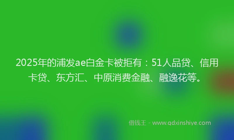 2025年的浦发ae白金卡被拒有：51人品贷、信用卡贷、东方汇、中原消费金融、融逸花等。