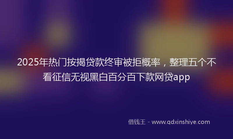 2025年热门按揭贷款终审被拒概率，整理五个不看征信无视黑白百分百下款网贷app