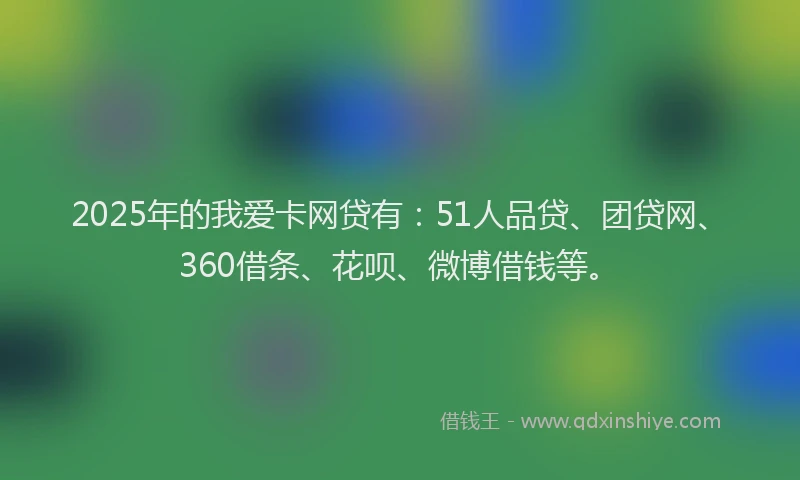 2025年的我爱卡网贷有：51人品贷、团贷网、360借条、花呗、微博借钱等。
